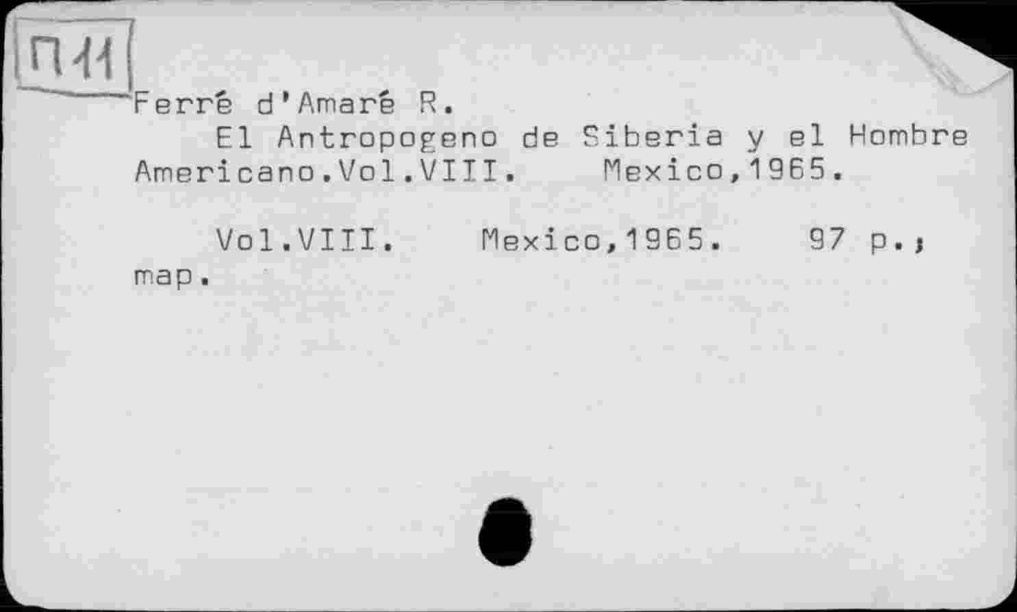 ﻿П41
Ferre d*Amaré R.
El Antropogeno de Siberia y el Hombre Americano.Vol.VIII. Mexico,1965.
Vol.VIII. map.
Mexico,1965.	97 p.j